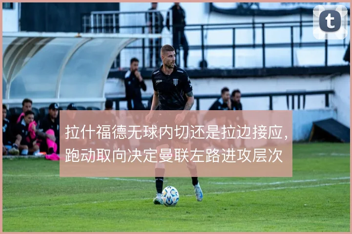 拉什福德无球内切还是拉边接应,跑动取向决定曼联左路进攻层次