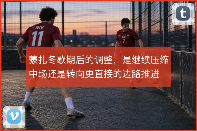 蒙扎冬歇期后的调整，是继续压缩中场还是转向更直接的边路推进