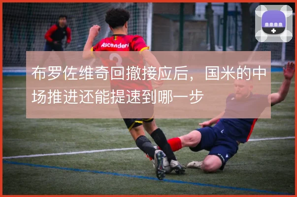 布罗佐维奇回撤接应后，国米的中场推进还能提速到哪一步