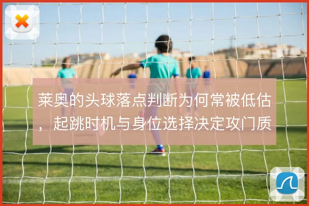 莱奥的头球落点判断为何常被低估，起跳时机与身位选择决定攻门质量
