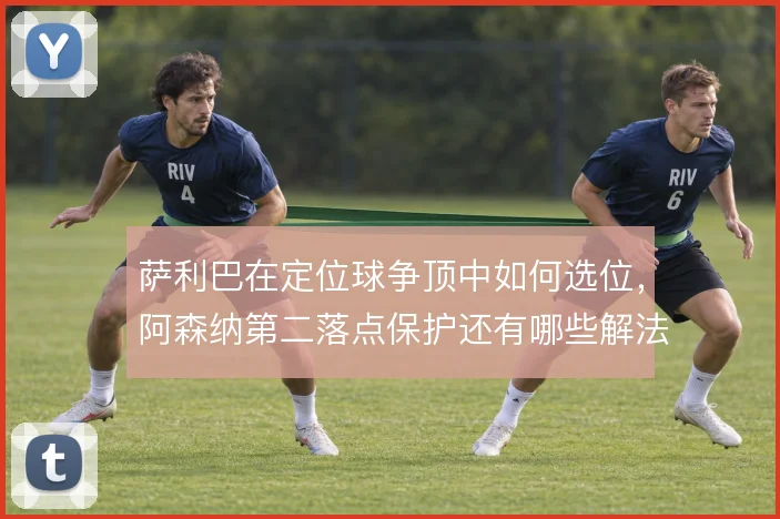 萨利巴在定位球争顶中如何选位，阿森纳第二落点保护还有哪些解法