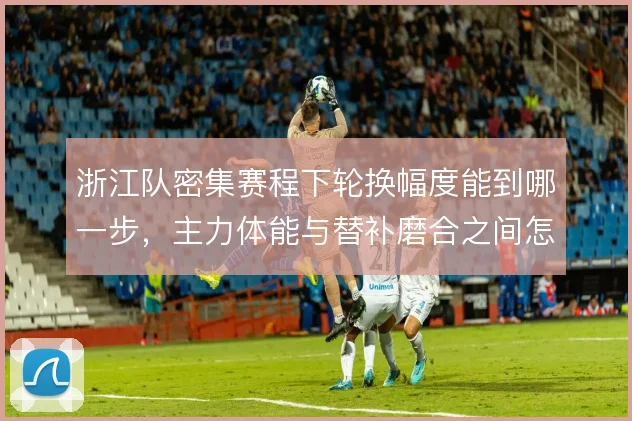 浙江队密集赛程下轮换幅度能到哪一步，主力体能与替补磨合之间怎么解