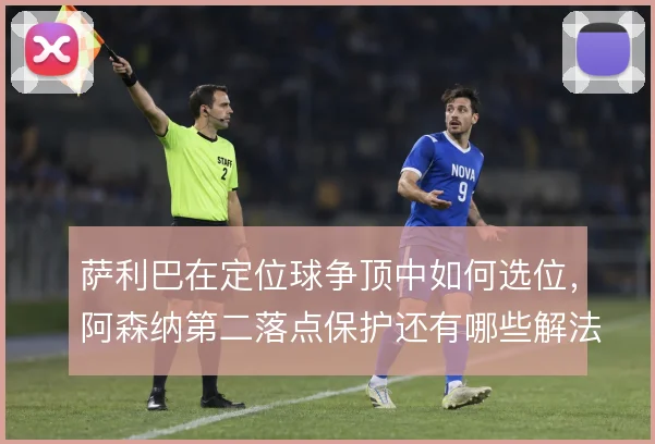 萨利巴在定位球争顶中如何选位，阿森纳第二落点保护还有哪些解法