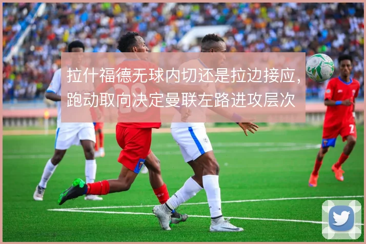 拉什福德无球内切还是拉边接应,跑动取向决定曼联左路进攻层次