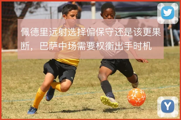 佩德里远射选择偏保守还是该更果断，巴萨中场需要权衡出手时机