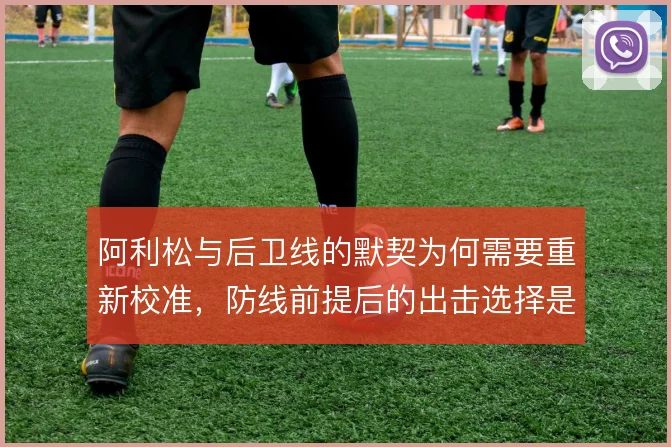 阿利松与后卫线的默契为何需要重新校准，防线前提后的出击选择是根源