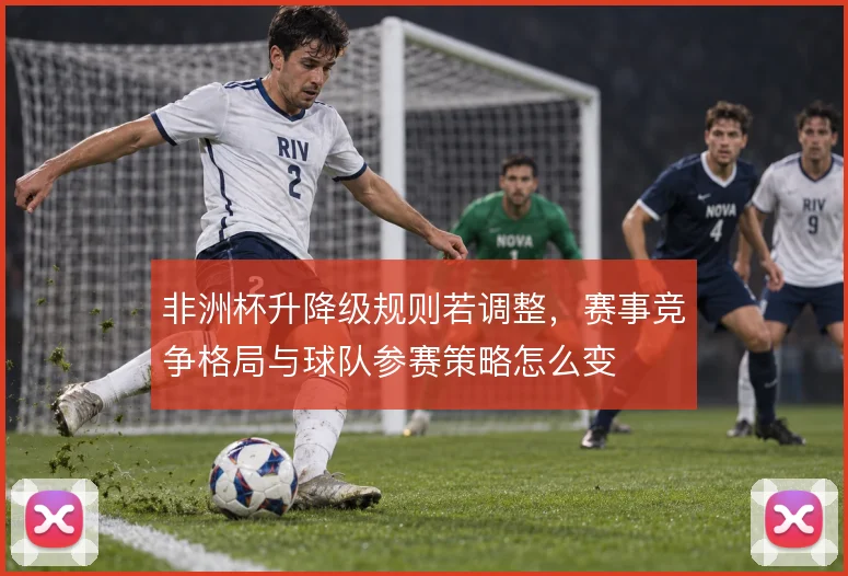 非洲杯升降级规则若调整，赛事竞争格局与球队参赛策略怎么变
