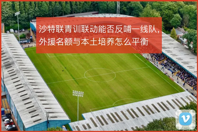 沙特联青训联动能否反哺一线队,外援名额与本土培养怎么平衡