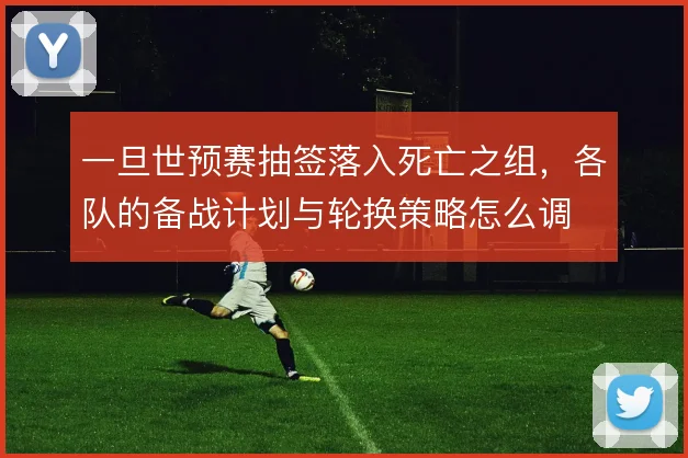 一旦世预赛抽签落入死亡之组，各队的备战计划与轮换策略怎么调