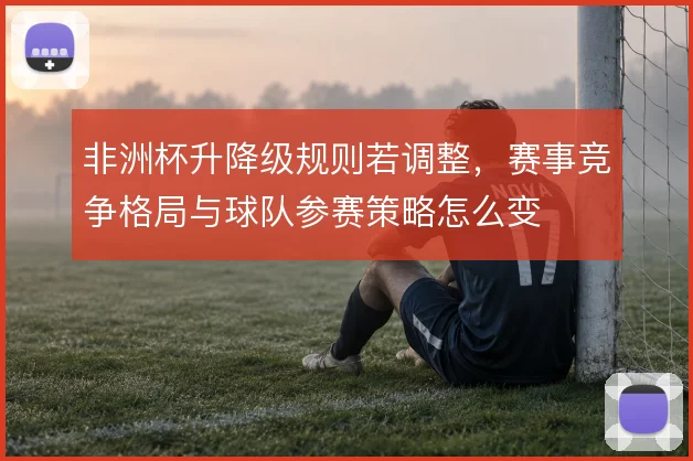 非洲杯升降级规则若调整,赛事竞争格局与球队参赛策略怎么变