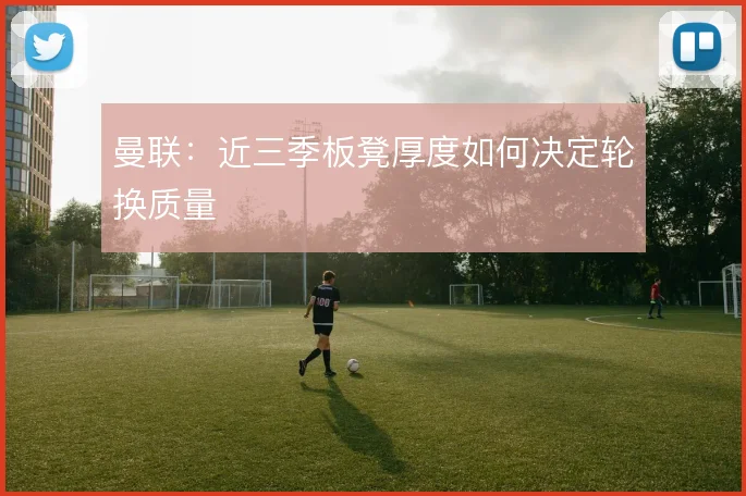 曼联：近三季板凳厚度如何决定轮换质量