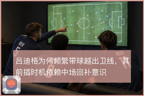吕迪格为何频繁带球越出卫线,其前插时机依赖中场回补意识