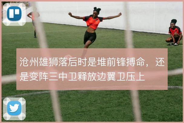 沧州雄狮落后时是堆前锋搏命,还是变阵三中卫释放边翼卫压上
