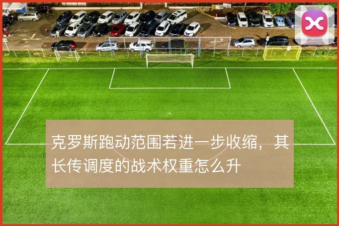 克罗斯跑动范围若进一步收缩,其长传调度的战术权重怎么升
