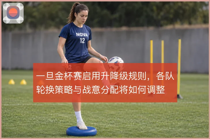一旦金杯赛启用升降级规则，各队轮换策略与战意分配将如何调整