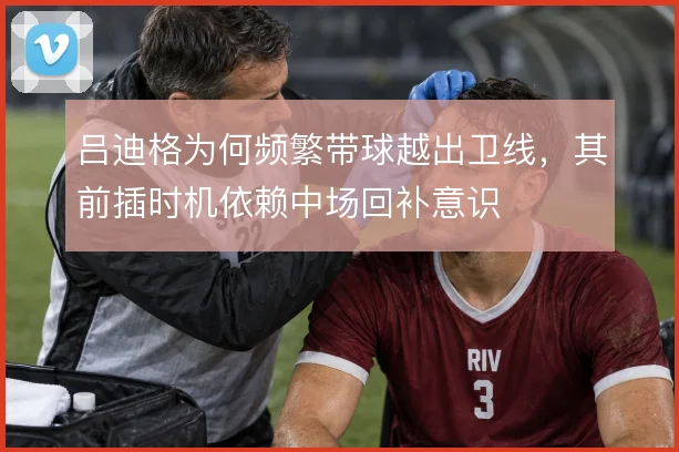 吕迪格为何频繁带球越出卫线,其前插时机依赖中场回补意识